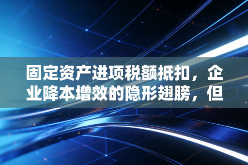 固定资产进项税额抵扣,企业降本增效的隐形翅膀,但千万别飞进雷区