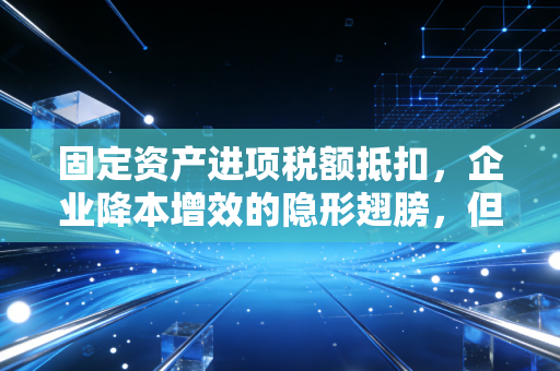 固定资产进项税额抵扣，企业降本增效的隐形翅膀，但千万别飞进雷区
