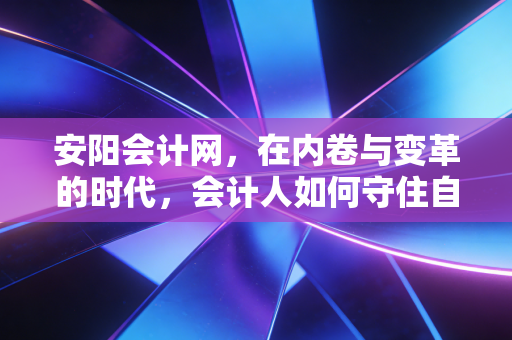 安阳会计网,在内卷与变革的时代,会计人如何守住自己的护城河?