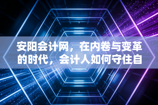安阳会计网,在内卷与变革的时代,会计人如何守住自己的护城河?
