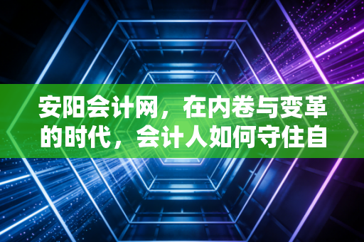 安阳会计网，在内卷与变革的时代，会计人如何守住自己的护城河？