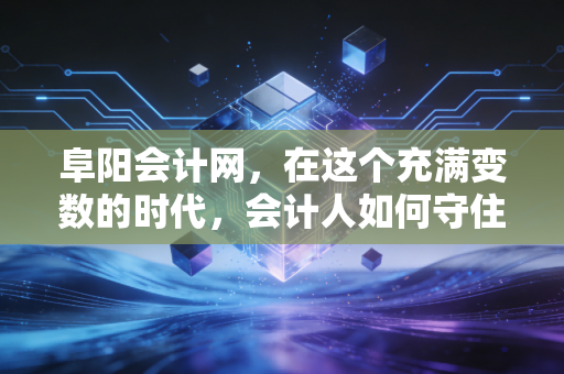 阜阳会计网，在这个充满变数的时代，会计人如何守住初心并破局重生？
