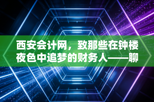 西安会计网,致那些在钟楼夜色中追梦的财务人——聊聊CPA背后的真实人生
