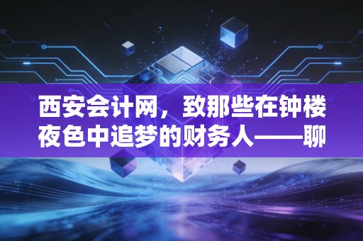 西安会计网，致那些在钟楼夜色中追梦的财务人——聊聊CPA背后的真实人生