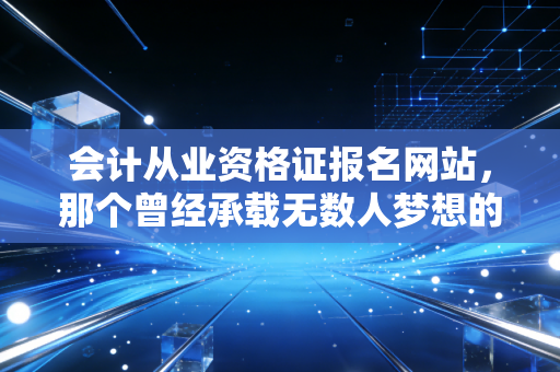会计从业资格证报名网站,那个曾经承载无数人梦想的入口,如今何去何从?