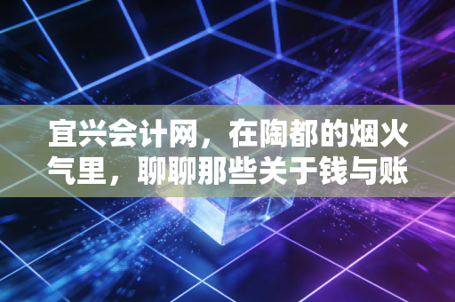 宜兴会计网,在陶都的烟火气里,聊聊那些关于钱与账的真心话
