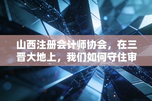 山西注册会计师协会,在三晋大地上,我们如何守住审计的底线与初心