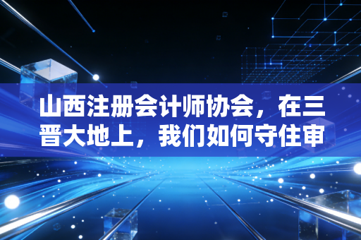 山西注册会计师协会,在三晋大地上,我们如何守住审计的底线与初心