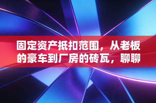 固定资产抵扣范围,从老板的豪车到厂房的砖瓦,聊聊那些能抵扣和不能抵扣的门道