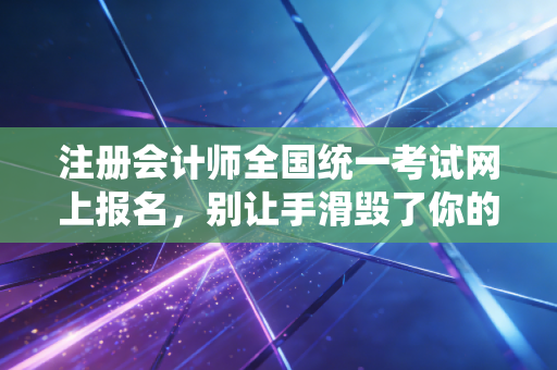 注册会计师全国统一考试网上报名，别让手滑毁了你的CPA梦想，通关第一步全攻略