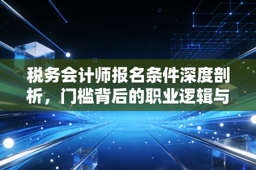 税务会计师报名条件深度剖析,门槛背后的职业逻辑与入行建议