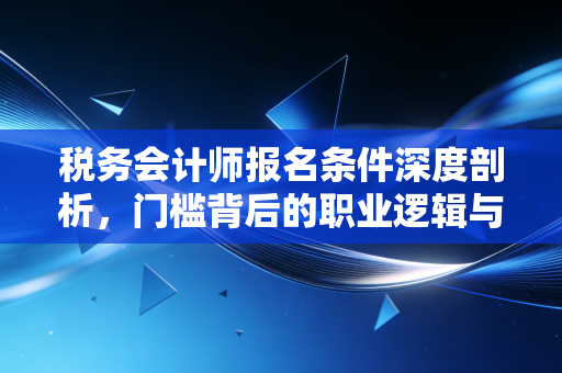 税务会计师报名条件深度剖析，门槛背后的职业逻辑与入行建议