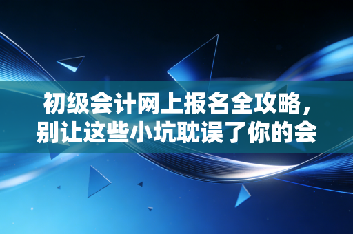 初级会计网上报名全攻略,别让这些小坑耽误了你的会计进阶路