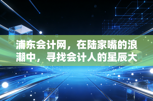 浦东会计网，在陆家嘴的浪潮中，寻找会计人的星辰大海