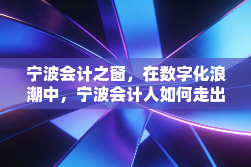 宁波会计之窗,在数字化浪潮中,宁波会计人如何走出账房困局,重塑职业价值?