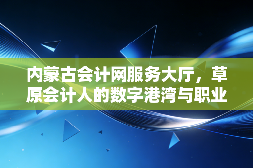 内蒙古会计网服务大厅,草原会计人的数字港湾与职业进阶之路