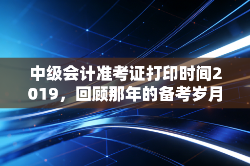 中级会计准考证打印时间2019,回顾那年的备考岁月与职场进阶