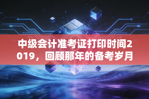 中级会计准考证打印时间2019，回顾那年的备考岁月与职场进阶