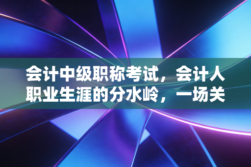 会计中级职称考试,会计人职业生涯的分水岭,一场关于坚持与蜕变的修行