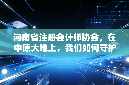 河南省注册会计师协会，在中原大地上，我们如何守护这份职业的荣光与梦想