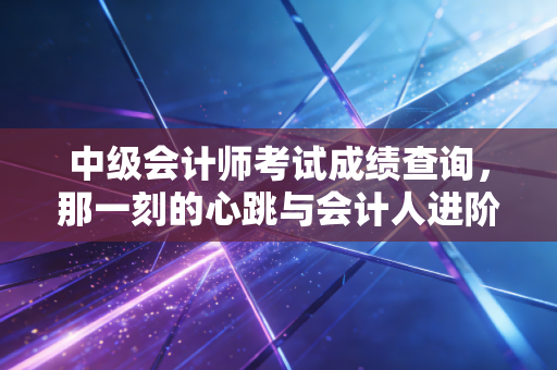 中级会计师考试成绩查询,那一刻的心跳与会计人进阶的真实写照