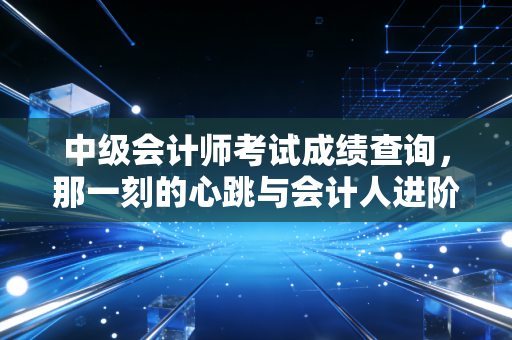 中级会计师考试成绩查询,那一刻的心跳与会计人进阶的真实写照