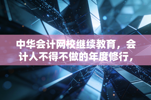 中华会计网校继续教育，会计人不得不做的年度修行，是形式主义还是自我救赎？