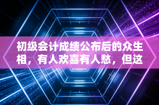 初级会计成绩公布后的众生相,有人欢喜有人愁,但这只是职业生涯的第一步
