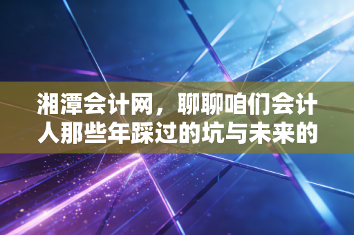 湘潭会计网，聊聊咱们会计人那些年踩过的坑与未来的破局之路