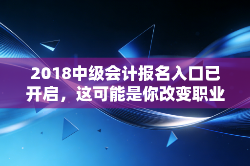 2018中级会计报名入口已开启,这可能是你改变职业命运的最后一次机会