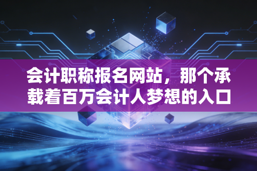 会计职称报名网站,那个承载着百万会计人梦想的入口,我陪你聊聊背后的辛酸与机遇