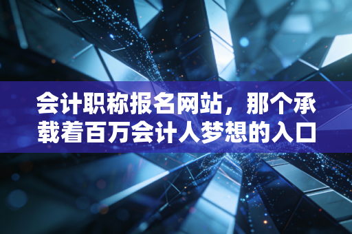 会计职称报名网站,那个承载着百万会计人梦想的入口,我陪你聊聊背后的辛酸与机遇