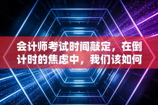 会计师考试时间敲定,在倒计时的焦虑中,我们该如何找回备考的节奏?