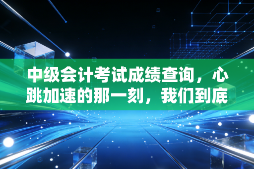 中级会计考试成绩查询，心跳加速的那一刻，我们到底在焦虑什么？
