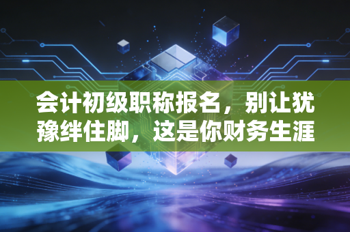 会计初级职称报名,别让犹豫绊住脚,这是你财务生涯的第一块基石