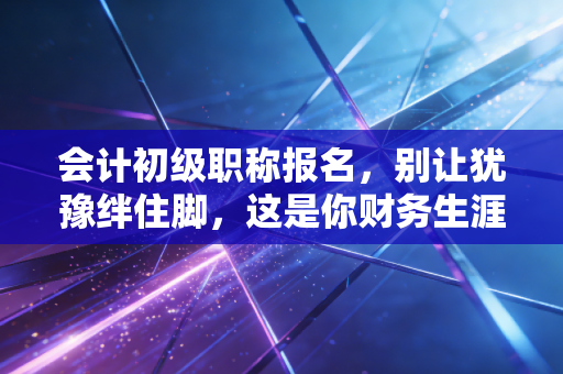 会计初级职称报名,别让犹豫绊住脚,这是你财务生涯的第一块基石