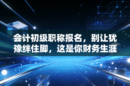 会计初级职称报名，别让犹豫绊住脚，这是你财务生涯的第一块基石