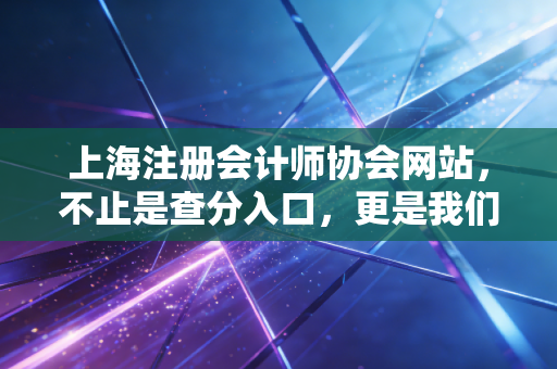 上海注册会计师协会网站,不止是查分入口,更是我们职业生涯的数字灯塔