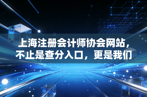 上海注册会计师协会网站,不止是查分入口,更是我们职业生涯的数字灯塔