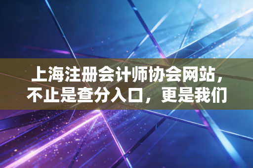 上海注册会计师协会网站，不止是查分入口，更是我们职业生涯的数字灯塔