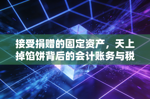 接受捐赠的固定资产,天上掉馅饼背后的会计账务与税务暗礁