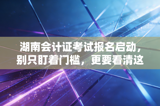 湖南会计证考试报名启动,别只盯着门槛,更要看清这行越老越吃香的残酷真相