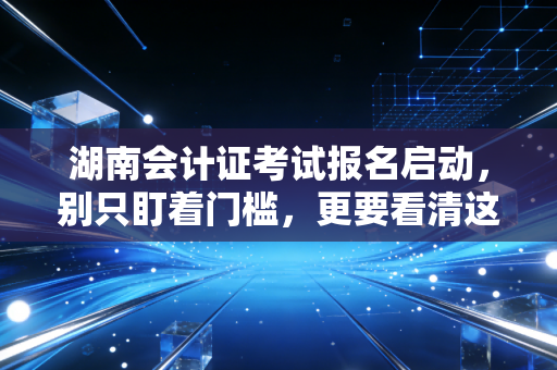 湖南会计证考试报名启动，别只盯着门槛，更要看清这行越老越吃香的残酷真相