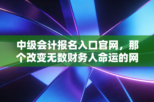 中级会计报名入口官网，那个改变无数财务人命运的网址，你收藏了吗？