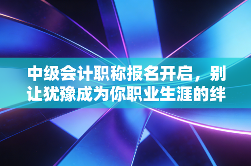 中级会计职称报名开启，别让犹豫成为你职业生涯的绊脚石