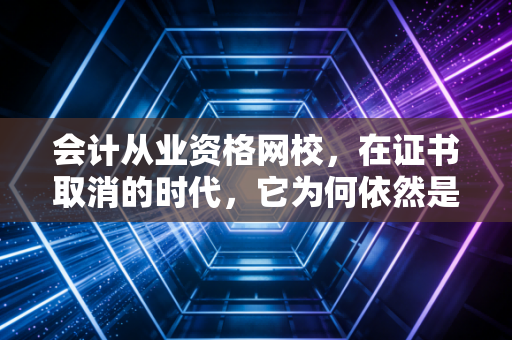 会计从业资格网校,在证书取消的时代,它为何依然是你的职场必修课?