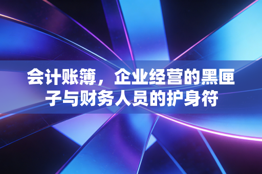 会计账簿,企业经营的黑匣子与财务人员的护身符