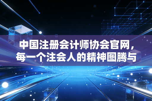中国注册会计师协会官网,每一个注会人的精神图腾与焦虑源头