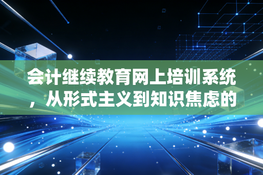会计继续教育网上培训系统,从形式主义到知识焦虑的救赎之路——一位注会眼中的行业必修课