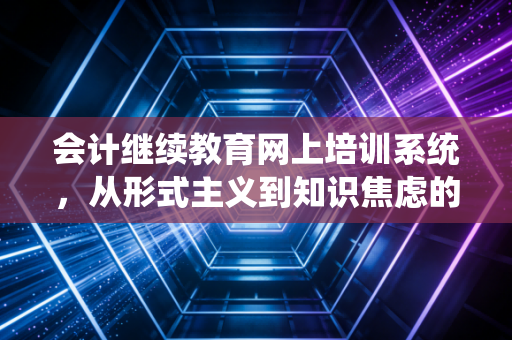 会计继续教育网上培训系统,从形式主义到知识焦虑的救赎之路——一位注会眼中的行业必修课